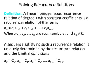 Solving Recurrence Relations
Definition: A linear homogeneous recurrence
relation of degree k with constant coefficients is a
recurrence relation of the form:
an = c1an-1 + c2an-2 + … + ckan-k,
Where c1, c2, …, ck are real numbers, and ck  0.
A sequence satisfying such a recurrence relation is
uniquely determined by the recurrence relation
and the k initial conditions
a0 = C0, a1 = C1, a2 = C2, …, ak-1 = Ck-1.
 