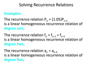 Solving Recurrence Relations
Examples:
The recurrence relation Pn = (1.05)Pn-1
is a linear homogeneous recurrence relation of
degree one.
The recurrence relation fn = fn-1 + fn-2
is a linear homogeneous recurrence relation of
degree two.
The recurrence relation an = an-5
is a linear homogeneous recurrence relation of
degree five.
 