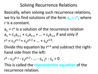 Solving Recurrence Relations
Basically, when solving such recurrence relations,
we try to find solutions of the form an = rn, where
r is a constant.
an = rn is a solution of the recurrence relation
an = c1an-1 + c2an-2 + … + ckan-k if and only if
rn = c1rn-1 + c2rn-2 + … + ckrn-k.
Divide this equation by rn-k and subtract the right-
hand side from the left:
rk - c1rk-1 - c2rk-2 - … - ck-1r - ck = 0
This is called the characteristic equation of the
recurrence relation.
 
