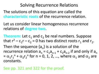 Solving Recurrence Relations
The solutions of this equation are called the
characteristic roots of the recurrence relation.
Let us consider linear homogeneous recurrence
relations of degree two.
Theorem: Let c1 and c2 be real numbers. Suppose
that r2 – c1r – c2 = 0 has two distinct roots r1 and r2.
Then the sequence {an} is a solution of the
recurrence relation an = c1an-1 + c2an-2 if and only if an
= 1r1
n + 2r2
n for n = 0, 1, 2, …, where 1 and 2 are
constants.
See pp. 321 and 322 for the proof.
 