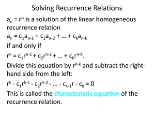Solving Recurrence Relations
an = rn is a solution of the linear homogeneous
recurrence relation
an = c1an-1 + c2an-2 + … + ckan-k
if and only if
rn = c1rn-1 + c2rn-2 + … + ckrn-k.
Divide this equation by rn-k and subtract the right-
hand side from the left:
rk - c1rk-1 - c2rk-2 - … - ck-1r - ck = 0
This is called the characteristic equation of the
recurrence relation.
 