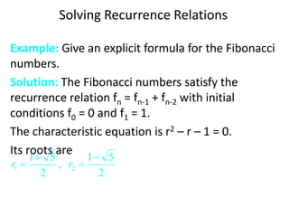 Solving Recurrence Relations
Example: Give an explicit formula for the Fibonacci
numbers.
Solution: The Fibonacci numbers satisfy the
recurrence relation fn = fn-1 + fn-2 with initial
conditions f0 = 0 and f1 = 1.
The characteristic equation is r2 – r – 1 = 0.
Its roots are
2
5
1
,
2
5
1
2
1



 r
r
 