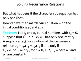 Solving Recurrence Relations
But what happens if the characteristic equation has
only one root?
How can we then match our equation with the
initial conditions a0 and a1 ?
Theorem: Let c1 and c2 be real numbers with c2  0.
Suppose that r2 – c1r – c2 = 0 has only one root r0.
A sequence {an} is a solution of the recurrence
relation an = c1an-1 + c2an-2 if and only if
an = 1r0
n + 2nr0
n, for n = 0, 1, 2, …, where 1 and
2 are constants.
Fall 2002 CMSC 203 - Discrete Structures 314
 