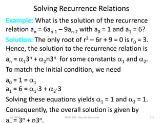 Solving Recurrence Relations
Example: What is the solution of the recurrence
relation an = 6an-1 – 9an-2 with a0 = 1 and a1 = 6?
Solution: The only root of r2 – 6r + 9 = 0 is r0 = 3.
Hence, the solution to the recurrence relation is
an = 13n + 2n3n for some constants 1 and 2.
To match the initial condition, we need
a0 = 1 = 1
a1 = 6 = 13 + 23
Solving these equations yields 1 = 1 and 2 = 1.
Consequently, the overall solution is given by
a = 3n + n3n.
Fall 2002 CMSC 203 - Discrete Structures 315
 