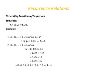 Recurrence Relations
Generating Functions of Sequences
Sequences
A = {ar}, r = 0 .. .
Examples:
1. A = {ar}, r = 0 .. , where ar = 2r.
= {1, 2, 4, 8, 16, …, 2r, …}
2. B = {br}, r = 0 .. , where
br = 0, if 0  r  4
= 2, if 5  r  9
= 3, if r = 10
= 4, if 11  r
= {0, 0, 0, 0, 0, 2, 2, 2, 2, 2, 3, 4, 4, …}
 