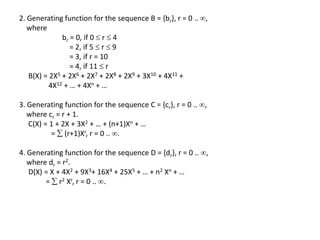2. Generating function for the sequence B = {br}, r = 0 .. ,
where
br = 0, if 0  r  4
= 2, if 5  r  9
= 3, if r = 10
= 4, if 11  r
B(X) = 2X5 + 2X6 + 2X7 + 2X8 + 2X9 + 3X10 + 4X11 +
4X12 + … + 4Xn + …
3. Generating function for the sequence C = {cr}, r = 0 .. ,
where cr = r + 1.
C(X) = 1 + 2X + 3X2 + … + (n+1)Xn + …
=  (r+1)Xr, r = 0 .. .
4. Generating function for the sequence D = {dr}, r = 0 .. ,
where dr = r2.
D(X) = X + 4X2 + 9X3+ 16X4 + 25X5 + … + n2 Xn + …
=  r2 Xr, r = 0 .. .
 