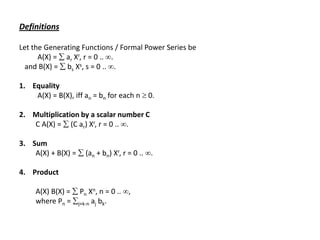 Definitions
Let the Generating Functions / Formal Power Series be
A(X) =  ar Xr, r = 0 .. .
and B(X) =  bs Xs, s = 0 .. .
1. Equality
A(X) = B(X), iff an = bn for each n  0.
2. Multiplication by a scalar number C
C A(X) =  (C ar) Xr, r = 0 .. .
3. Sum
A(X) + B(X) =  (an + bn) Xr, r = 0 .. .
4. Product
A(X) B(X) =  Pn Xn, n = 0 .. ,
where Pn = j+k-n aj bk.
 