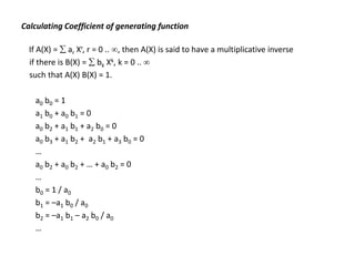 Calculating Coefficient of generating function
If A(X) =  ar Xr, r = 0 .. , then A(X) is said to have a multiplicative inverse
if there is B(X) =  bk Xk, k = 0 .. 
such that A(X) B(X) = 1.
a0 b0 = 1
a1 b0 + a0 b1 = 0
a0 b2 + a1 b1 + a2 b0 = 0
a0 b3 + a1 b2 + a2 b1 + a3 b0 = 0
…
a0 b2 + a0 b2 + … + a0 b2 = 0
…
b0 = 1 / a0
b1 = –a1 b0 / a0
b2 = –a1 b1 – a2 b0 / a0
…
 