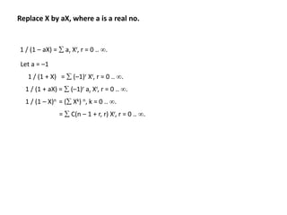 Replace X by aX, where a is a real no.
1 / (1 – aX) =  ar Xr, r = 0 .. .
Let a = –1
1 / (1 + X) =  (–1)r Xr, r = 0 .. .
1 / (1 + aX) =  (–1)r ar Xr, r = 0 .. .
1 / (1 – X)n = ( Xk) n, k = 0 .. .
=  C(n – 1 + r, r) Xr, r = 0 .. .
 