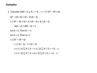 Examples:
1. Calculate A(X) =  ar Xr, r = 0 ..  = 1 / (X2 – 5X + 6).
(X2 – 5X + 6) = (X – 3) (X – 2)
1 / (X2 – 5X + 6) = A / (X – 3) + B / (X – 2)
 A(X – 2) + B(X – 3) = 1
Let X = 2, Then B = –1
Let X = 3, Then A = 1
1 / (X2 – 5X + 6)
= 1 / (X – 3) – 1 / (X – 2)
= (–1 / 3)  Xr / 3r – (–1 / 2)  Xr / 2r, r = 0 .. .
= (–1 / 3)  Xr / 3r + (1 / 2)  Xr / 2r, r = 0 .. .
 