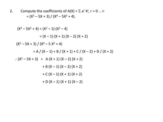 2. Compute the coefficients of A(X) =  ar Xr, r = 0 .. 
= (X2 – 5X + 3) / (X4 – 5X2 + 4).
(X4 – 5X2 + 4) = (X2 – 1) (X2 – 4)
= (X – 1) (X + 1) (X – 2) (X + 2)
(X2 – 5X + 3) / (X4 – 5 X2 + 4)
= A / (X – 1) + B / (X + 1) + C / (X – 2) + D / (X + 2)
(X2 – 5X + 3) = A (X + 1) (X – 2) (X + 2)
+ B (X – 1) (X – 2) (X + 2)
+ C (X – 1) (X + 1) (X + 2)
+ D (X – 1) (X + 1) (X – 2)
 