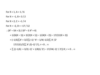 For X = 1, A = 1 / 6
For X = –1, B = 3 / 2
For X = 2, C = –1 / 4
For X = –2, D = –17 / 12
(X2 – 5X + 3) / (X4 – 5 X2 + 4)
= 1/(6(X – 1)) + 3/(2(X + 1)) – 1/(4(X – 2)) – 17/(12(X + 2))
= (–1/6)Xr + 3/2(–1) r Xr – 1/4(–1/2) Xr /2r
17/12(1/2) Xr /((–1)r 2r), r = 0 .. 
=  [(–1/6) + 3/2(–1)r + 1/8(1/ 2r) – 17/24(–1)r / 2r)] Xr, r = 0 .. 
 