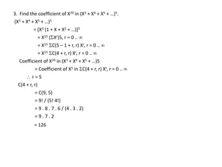 3. Find the coefficient of X20 in (X3 + X4 + X5 + …)5.
(X3 + X4 + X5 + …)5
= [X3 (1 + X + X2 + …)]5
= X15 (Xr)5, r = 0 .. 
= X15 C(5 – 1 + r, r) Xr, r = 0 .. 
= X15 C(4 + r, r) Xr, r = 0 .. 
Coefficient of X20 in (X3 + X4 + X5 + …)5
= Coefficient of X5 in C(4 + r, r) Xr, r = 0 .. 
 r = 5
C(4 + r, r)
= C(9, 5)
= 9! / (5! 4!)
= 9 . 8 . 7 . 6 / (4 . 3 . 2)
= 9 . 7 . 2
= 126
 