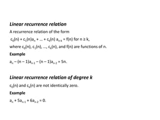 Linear recurrence relation
A recurrence relation of the form
c0(n) + c1(n)an + … + ck(n) an-k = f(n) for n ≥ k,
where c0(n), c1(n), …, ck(n), and f(n) are functions of n.
Example
an – (n – 1)an-1 – (n – 1)an-2 = 5n.
Linear recurrence relation of degree k
c0(n) and ck(n) are not identically zero.
Example
an + 5an-1 + 6an-2 = 0.
 