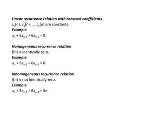 Linear recurrence relation with constant coefficients
c0(n), c1(n), …, ck(n) are constants.
Example
an + 5an-1 + 6an-2 = 0.
Homogeneous recurrence relation
f(n) is identically zero.
Example
an + 5an-1 + 6an-2 = 0.
Inhomogeneous recurrence relation
f(n) is not identically zero.
Example
an + 5an-1 + 6an-2 = 5n.
 