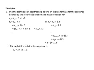 Examples
1. Use the technique of backtracking, to find an explicit formula for the sequence
defined by the recurrence relation and initial condition for
an = an-1+ 3, a1=2.
an = an-1 + 3 or an = an-1+ 1.3
= (an-2 + 3) + 3 = an-2+ 2.3
= ((an-3 + 3) + 3) + 3 = an-3+ 3.3
… …
= an-(n-1) + (n–1).3
= a1+ (n–1).3
= 2 + (n–1).3
 The explicit formula for the sequence is
an = 2 + (n-1).3
 