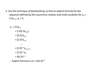 2. Use the technique of backtracking, to find an explicit formula for the
sequence defined by the recurrence relation and initial condition for an =
2.5an-1, a1 = 4.
an = 2.5an-1
= 2.5(2.5an-2)
= (2.5)2an-2
= (2.5)3an-3
…
= (2.5)n-1an-(n-1)
= (2.5)n-1a1
= 4(2.5)n-1
 Explicit formula is an = 4(2.5)n-1
 