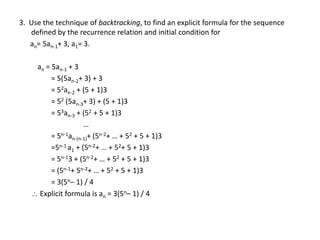 3. Use the technique of backtracking, to find an explicit formula for the sequence
defined by the recurrence relation and initial condition for
an= 5an-1+ 3, a1= 3.
an = 5an-1 + 3
= 5(5an-2+ 3) + 3
= 52an-2 + (5 + 1)3
= 52 (5an-3+ 3) + (5 + 1)3
= 53an-3 + (52 + 5 + 1)3
…
= 5n-1an-(n-1)+ (5n-2+ … + 52 + 5 + 1)3
=5n-1 a1 + (5n-2+ … + 52+ 5 + 1)3
= 5n-13 + (5n-2+ … + 52 + 5 + 1)3
= (5n-1+ 5n-2+ … + 52 + 5 + 1)3
= 3(5n– 1) / 4
 Explicit formula is an = 3(5n– 1) / 4
 