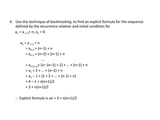 4. Use the technique of backtracking, to find an explicit formula for the sequence
defined by the recurrence relation and initial condition for
an = a n-1+ n, a1 = 4.
an = a n-1 + n
= an-2 + (n–1) + n
= an-3 + (n–2) + (n–1) + n
…
= an-(n-1)+ [n– (n–1) + 1] + … + (n–1) + n
= a1 + 2 + … + (n–1) + n
= a1 – 1 + [1 + 2 + … + (n-1) + n]
= 4 – 1 + n(n+1)/2
= 3 + n(n+1)/2
 Explicit formula is an = 3 + n(n+1)/2
 