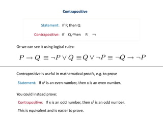 Contrapositive
Statement: If P, then Q
Contrapositive: If Q, then P.
Or we can see it using logical rules:
Contrapositive is useful in mathematical proofs, e.g. to prove
Statement: If x2 is an even number, then x is an even number.
Contrapositive: If x is an odd number, then x2 is an odd number.
You could instead prove:
This is equivalent and is easier to prove.
 