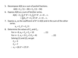 5. Decompose A(X) as a sum of partial fractions.
A(X) = C1 / (1 – 2X) + C2 / (1 – 5X)
6. Express A(X) as a sum of familiar series.
A(X) = C1  2n Xn + C2  5n Xn , n = 0 .. .
= (C1 2n + C2 5n) Xn , n = 0 .. .
7. Express an as the coefficient of Xn in A(X) and in the sum of the other
series.
an = C1 2n + C2 5n.
8. Determine the values of C1 and C2 .
For n = 0, a0 = C1 + C2 = 10 … (1)
For n = 1, a1 = 2 C1 + 5 C2 = 41 … (2)
Solving (1) and (2), we get
C1 = 3
C2 = 7
 an = (3) 2n + (7) 5n.
 