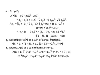 4. Simplify.
A(X)(1 – 9X + 26X2 – 24X3)
= a0 + a1 X + a2 X2 – 9 a0 X – 9 a1 X2 + 26 a0 X2.
A(X) = [a0 + ( a1 – 9 a0 ) X + ( a2 – 9 a1+ 26 a0 ) X2] /
(1– 9X + 26X2 – 24X3)
= [a0 + (a1 – 9 a0) X + (a2 – 9 a1 + 26 a0) X2] /
[(1 – 2X) (1 – 3X) (1 – 4X)]
5. Decompose A(X) as a sum of partial fractions.
A(X) = C1 / (1 – 2X) + C2/ (1 – 3X) + C3/ (1 – 4X)
6. Express A(X) as a sum of familiar series.
A(X) = C1  2n Xn + C2  3n Xn + C3  4n Xn, n = 0 .. .
= (C12n + C2 3n + C2 3n + C3 4n) Xn, n = 0 .. .
 