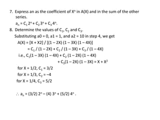 7. Express an as the coefficient of Xn in A(X) and in the sum of the other
series.
an = C1 2n + C2 3n + C3 4n.
8. Determine the values of C1, C2 and C3.
Substituting a0 = 0, a1 = 1, and a2 = 10 in step 4, we get
A(X) = [X + X2] / [(1 – 2X) (1 – 3X) (1 – 4X)]
= C1 / (1 – 2X) + C2 / (1 – 3X) + C3 / (1 – 4X)
i.e., C1(1 – 3X) (1 – 4X) + C2 (1 – 2X) (1 – 4X)
+ C3(1 – 2X) (1 – 3X) = X + X2
for X = 1/2, C1 = 3/2
for X = 1/3, C2 = –4
for X = 1/4, C3 = 5/2
 an = (3/2) 2n – (4) 3n + (5/2) 4n .
 
