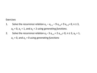 Exercises
1. Solve the recurrence relation an – an-1 – 9 an-2+ 9 an-3= 0, n ≥ 3,
a0 = 0, a1 = 1, and a2 = 2 using generating functions.
2. Solve the recurrence relation an– 3 an-2 + 2 an-3= 0, n ≥ 3, a0 = 1,
a1 = 0, and a2 = 0 using generating functions
 