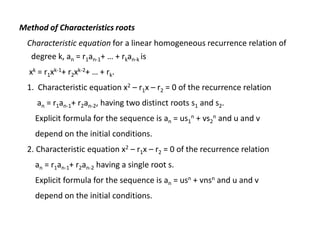 Method of Characteristics roots
Characteristic equation for a linear homogeneous recurrence relation of
degree k, an = r1an-1+ … + rkan-k is
xk = r1xk-1+ r2xk-2+ … + rk.
1. Characteristic equation x2 – r1x – r2 = 0 of the recurrence relation
an = r1an-1+ r2an-2, having two distinct roots s1 and s2.
Explicit formula for the sequence is an = us1
n + vs2
n and u and v
depend on the initial conditions.
2. Characteristic equation x2 – r1x – r2 = 0 of the recurrence relation
an = r1an-1+ r2an-2 having a single root s.
Explicit formula for the sequence is an = usn + vnsn and u and v
depend on the initial conditions.
 