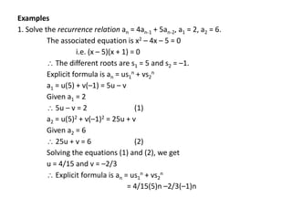 Examples
1. Solve the recurrence relation an = 4an-1 + 5an-2, a1 = 2, a2 = 6.
The associated equation is x2 – 4x – 5 = 0
i.e. (x – 5)(x + 1) = 0
 The different roots are s1 = 5 and s2 = –1.
Explicit formula is an = us1
n + vs2
n
a1 = u(5) + v(–1) = 5u – v
Given a1 = 2
 5u – v = 2 (1)
a2 = u(5)2 + v(–1)2 = 25u + v
Given a2 = 6
 25u + v = 6 (2)
Solving the equations (1) and (2), we get
u = 4/15 and v = –2/3
 Explicit formula is an = us1
n + vs2
n
= 4/15(5)n –2/3(–1)n
 