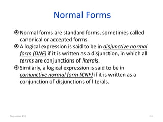 Normal Forms
Normal forms are standard forms, sometimes called
canonical or accepted forms.
A logical expression is said to be in disjunctive normal
form (DNF) if it is written as a disjunction, in which all
terms are conjunctions of literals.
Similarly, a logical expression is said to be in
conjunctive normal form (CNF) if it is written as a
conjunction of disjunctions of literals.
Discussion #10 35/16
 