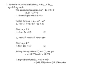 2. Solve the recurrence relation an = -6an-1 – 9an-2,
a1 = 2.5, a2 = 4.7.
The associated equation is x2 + 6x + 9 = 0
i.e. (x + 3)2 = 0
 The multiple root is s = –3.
Explicit formula is an = usn + vsn
a1 = u(–3) + vn(–3) = –3u + 3v
Given a1 = 2.5
 –3u + 3v = 2.5 (1)
a2 = u(–3)2 + vn(–3)2 = 9u + 18v
Given a2 = 4.7
 9u + 18v = 4.7 (2)
Solving the equations (1) and (2), we get
u = –19.7/9 and v = 12.2/9
 Explicit formula is an = usn + vnsn
= (–19.7/9)(–3)n + (12.2/9)n(–3)n
 