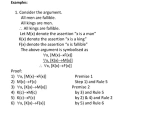 Examples:
1. Consider the argument.
All men are fallible.
All kings are men.
 All kings are fallible.
Let M(x) denote the assertion “x is a man”
K(x) denote the assertion “x is a king”
F(x) denote the assertion “x is fallible”
The above argument is symbolised as
x, [M(x)F(x)]
x, [K(x)M(x)]
 x, [K(x)F(x)]
Proof:
1) x, [M(x)F(x)] Premise 1
2) M(c)F(c) Step 1) and Rule 5
3) x, [K(x)M(x)] Premise 2
4) K(c)M(c) by 3) and Rule 5
5) K(c)F(c) by 2) & 4) and Rule 2
6) x, [K(x)F(x)] by 5) and Rule 6
 