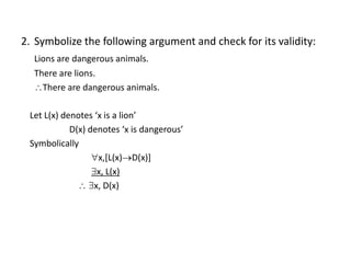 2. Symbolize the following argument and check for its validity:
Lions are dangerous animals.
There are lions.
There are dangerous animals.
Let L(x) denotes ‘x is a lion’
D(x) denotes ‘x is dangerous’
Symbolically
x,[L(x)D(x)]
x, L(x)
 x, D(x)
 