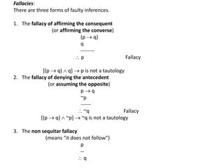 Fallacies:
There are three forms of faulty inferences.
1. The fallacy of affirming the consequent
(or affirming the converse)
(p  q)
q
--------
 p Fallacy
[(p  q)  q]  p is not a tautology
2. The fallacy of denying the antecedent
(or assuming the opposite)
p  q
~p
------
 ~q Fallacy
[(p  q)  ~p]  ~q is not a tautology
3. The non sequitar fallacy
(means “it does not follow”)
p
--
 q
 