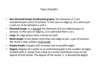 Types of graphs
• Non Directed Graph (Undirected graph): The elements of E are
unordered pairs (sets) of vertices. In this case an edge {u, v} is said to join
u and v or to be between u and v.
• Directed Graph: In a digraph the elements of E are ordered pairs of
vertices. In this case an edge (u, v) is said to be from u to v.
• Loop: An edge drawn from a vertex to itself.
• Multi Graph: If one allows more than one edge to join a pair of vertices,
the result is then called a multi graph.
• Simple Graph: A graph with no loops and no parallel edges.
• Degree: Degree of a vertex in an undirected graph is the number of edges
incident with it, except that a loop at a vertex contributes twice to the
degree of that vertex. The degree of the vertex ‘v’ is denoted by deg(v).
 