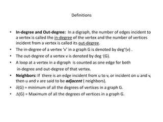 Definitions
• In-degree and Out-degree: In a digraph, the number of edges incident to
a vertex is called the in-degree of the vertex and the number of vertices
incident from a vertex is called its out-degree.
• The in-degree of a vertex ‘v’ in a graph G is denoted by deg+(v) .
• The out-degree of a vertex v is denoted by deg -(G).
• A loop at a vertex in a digraph is counted as one edge for both
in-degree and out-degree of that vertex.
• Neighbors: If there is an edge incident from u to v, or incident on u and v,
then u and v are said to be adjacent ( neighbors).
• (G) = minimum of all the degrees of vertices in a graph G.
• (G) = Maximum of all the degrees of vertices in a graph G.
 