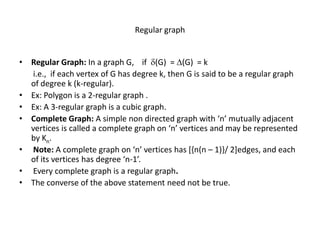 Regular graph
• Regular Graph: In a graph G, if (G) = (G) = k
i.e., if each vertex of G has degree k, then G is said to be a regular graph
of degree k (k-regular).
• Ex: Polygon is a 2-regular graph .
• Ex: A 3-regular graph is a cubic graph.
• Complete Graph: A simple non directed graph with ‘n’ mutually adjacent
vertices is called a complete graph on ‘n’ vertices and may be represented
by Kn.
• Note: A complete graph on ‘n’ vertices has [{n(n – 1)}/ 2]edges, and each
of its vertices has degree ‘n-1’.
• Every complete graph is a regular graph.
• The converse of the above statement need not be true.
 