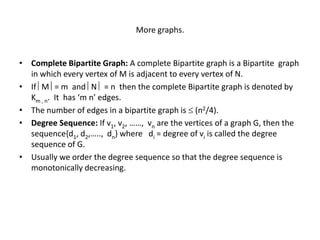 More graphs.
• Complete Bipartite Graph: A complete Bipartite graph is a Bipartite graph
in which every vertex of M is adjacent to every vertex of N.
• If M = m and N  = n then the complete Bipartite graph is denoted by
Km , n. It has ‘m n’ edges.
• The number of edges in a bipartite graph is  (n2/4).
• Degree Sequence: If v1, v2, ……, vn are the vertices of a graph G, then the
sequence{d1, d2,….., dn} where di = degree of vi is called the degree
sequence of G.
• Usually we order the degree sequence so that the degree sequence is
monotonically decreasing.
 