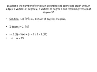 Ex.What is the number of vertices in an undirected connected graph with 27
edges, 6 vertices of degree 2, 3 vertices of degree 4 and remaining vertices of
degree 3?
• Solution: Let  V = n . By Sum of degrees theorem,
•  deg (vi) = 2.  E
•  6.(2) + 3.(4) + (n – 9 ). 3 = 2.(27)
•  n = 19.
 