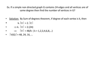 Ex. If a simple non directed graph G contains 24 edges and all vertices are of
same degree then find the number of vertices in G?
• Solution: By Sum of degrees theorem, if degree of each vertex is k, then
• k. V = 2. E
•  k.  V = 2.(24)
•   V = 48/k ( k = 1,2,3,4,6,8,…)
•  V(G) = 48, 24, 16, …
 