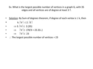 Ex. What is the largest possible number of vertices in a graph G, with 35
edges and all vertices are of degree at least 3 ?.
• Solution: By Sum of degrees theorem, if degree of each vertex is  k, then
• k. V  2. E
•  3. V  2.(35)
•   V  (70/3 = 23.33..)
•   V  23
•  The largest possible number of vertices = 23
 
