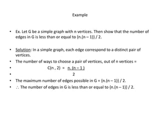 Example
• Ex. Let G be a simple graph with n vertices. Then show that the number of
edges in G is less than or equal to {n.(n – 1)} / 2.
• Solution: In a simple graph, each edge correspond to a distinct pair of
vertices.
• The number of ways to choose a pair of vertices, out of n vertices =
• C(n , 2) = n. (n – 1 )
• 2
• The maximum number of edges possible in G = {n.(n – 1)} / 2.
•  The number of edges in G is less than or equal to {n.(n – 1)} / 2.
 