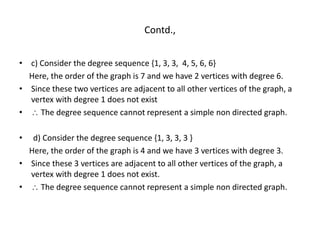 Contd.,
• c) Consider the degree sequence {1, 3, 3, 4, 5, 6, 6}
Here, the order of the graph is 7 and we have 2 vertices with degree 6.
• Since these two vertices are adjacent to all other vertices of the graph, a
vertex with degree 1 does not exist
•  The degree sequence cannot represent a simple non directed graph.
• d) Consider the degree sequence {1, 3, 3, 3 }
Here, the order of the graph is 4 and we have 3 vertices with degree 3.
• Since these 3 vertices are adjacent to all other vertices of the graph, a
vertex with degree 1 does not exist.
•  The degree sequence cannot represent a simple non directed graph.
 