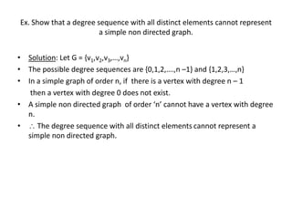 Ex. Show that a degree sequence with all distinct elements cannot represent
a simple non directed graph.
• Solution: Let G = {v1,v2,v3,…,vn}
• The possible degree sequences are {0,1,2,….,n –1} and {1,2,3,…,n}
• In a simple graph of order n, if there is a vertex with degree n – 1
then a vertex with degree 0 does not exist.
• A simple non directed graph of order ‘n’ cannot have a vertex with degree
n.
•  The degree sequence with all distinct elements cannot represent a
simple non directed graph.
 