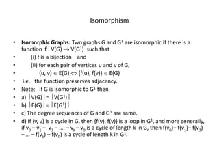 Isomorphism
• Isomorphic Graphs: Two graphs G and G1 are isomorphic if there is a
function f : V(G)  V(G1) such that
• (i) f is a bijection and
• (ii) for each pair of vertices u and v of G,
• {u, v}  E(G)  {f(u), f(v)}  E(G)
• i.e.. the function preserves adjacency.
• Note: If G is isomorphic to G1 then
• a)  V(G) =  V(G1)
• b)  E(G) =  E(G1)
• c) The degree sequences of G and G1 are same.
• d) If {v, v} is a cycle in G, then {f(v), f(v)} is a loop in G1, and more generally,
if v0 – v1 – v2 – …. – vk – v0 is a cycle of length k in G, then f(v0)– f(v1)– f(v2)
– … – f(vk) – f(v0) is a cycle of length k in G1.
 