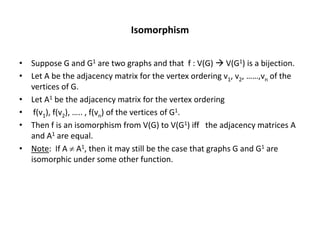 Isomorphism
• Suppose G and G1 are two graphs and that f : V(G)  V(G1) is a bijection.
• Let A be the adjacency matrix for the vertex ordering v1, v2, ……,vn of the
vertices of G.
• Let A1 be the adjacency matrix for the vertex ordering
• f(v1), f(v2), ….. , f(vn) of the vertices of G1.
• Then f is an isomorphism from V(G) to V(G1) iff the adjacency matrices A
and A1 are equal.
• Note: If A  A1, then it may still be the case that graphs G and G1 are
isomorphic under some other function.
 