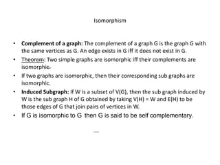 Isomorphism
• Complement of a graph: The complement of a graph G is the graph G with
the same vertices as G. An edge exists in G iff it does not exist in G.
• Theorem: Two simple graphs are isomorphic iff their complements are
isomorphic.
• If two graphs are isomorphic, then their corresponding sub graphs are
isomorphic.
• Induced Subgraph: If W is a subset of V(G), then the sub graph induced by
W is the sub graph H of G obtained by taking V(H) = W and E(H) to be
those edges of G that join pairs of vertices in W.
• If G is isomorphic to G then G is said to be self complementary.
 