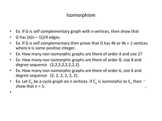 Isomorphism
• Ex. If G is self complementary graph with n vertices, then show that
• G has {n(n – 1)}/4 edges.
• Ex. If G is self complementary then prove that G has 4k or 4k + 1 vertices
where k is some positive integer.
• Ex. How many non isomorphic graphs are there of order 4 and size 2?
• Ex. How many non isomorphic graphs are there of order 8, size 8 and
degree sequence {2,2,2,2,2,2,2,2}.
• Ex. How many non isomorphic graphs are there of order 6, size 6 and
degree sequence {2, 2, 2, 2, 2, 2}.
• Ex. Let Cn be a cycle graph on n vertices. if Cn is isomorphic to Cn then
show that n = 5.
•
 