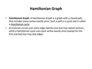 Hamiltonian Graph
• Hamiltonian Graph: A Hamiltonian Graph is a graph with a closed path
that includes every vertex exactly once. Such a path is a cycle and is called
a Hamiltonian cycle.
• An Eulerian circuit uses every edge exactly once but may repeat vertices ,
while a Hamiltonian cycle uses each vertex exactly once (except for the
first and last) but may skip edges.
 